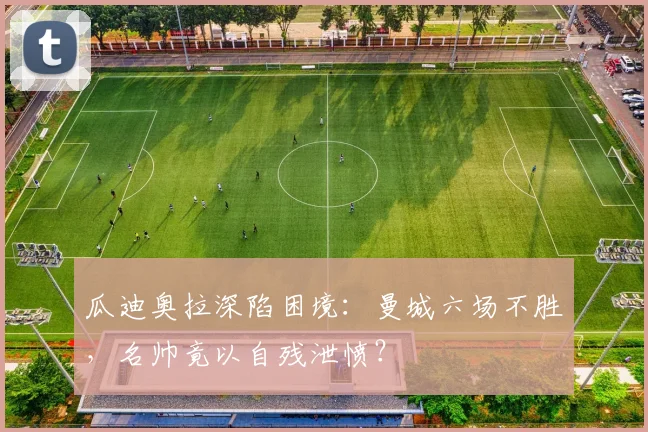 瓜迪奥拉深陷困境：曼城六场不胜，名帅竟以自残泄愤？
