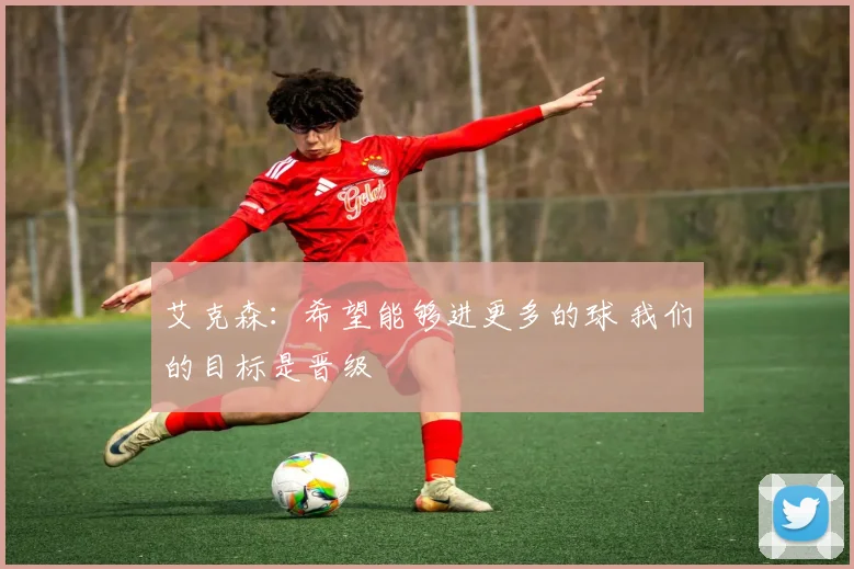 艾克森：希望能够进更多的球 我们的目标是晋级