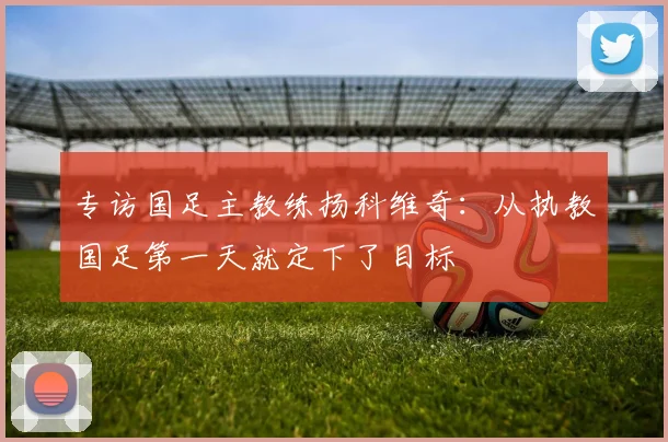 专访国足主教练扬科维奇：从执教国足第一天就定下了目标