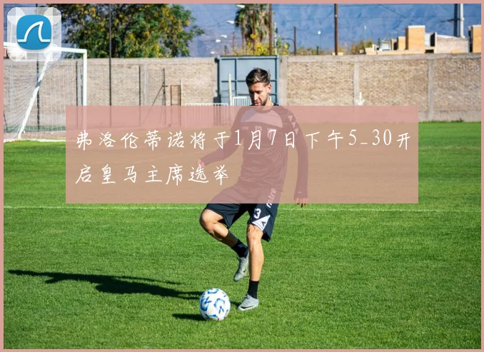 弗洛伦蒂诺将于1月7日下午5_30开启皇马主席选举