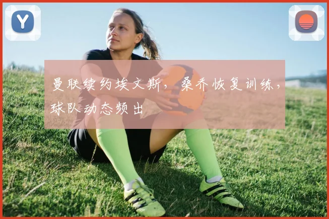 曼联续约埃文斯，桑乔恢复训练，球队动态频出