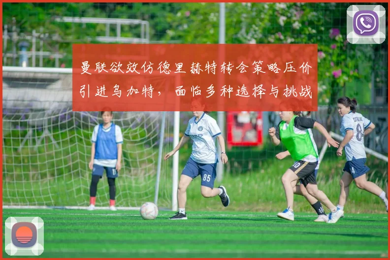 曼联欲效仿德里赫特转会策略压价引进乌加特，面临多种选择与挑战