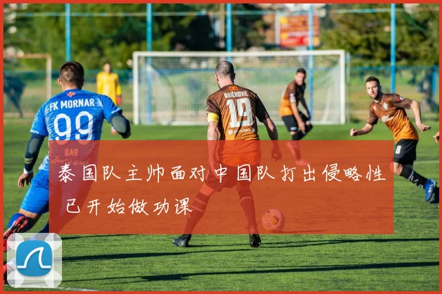 泰国队主帅面对中国队打出侵略性 已开始做功课